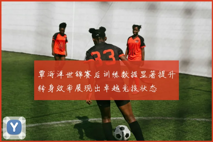 覃海洋世锦赛后训练数据显著提升转身效率展现出卓越竞技状态