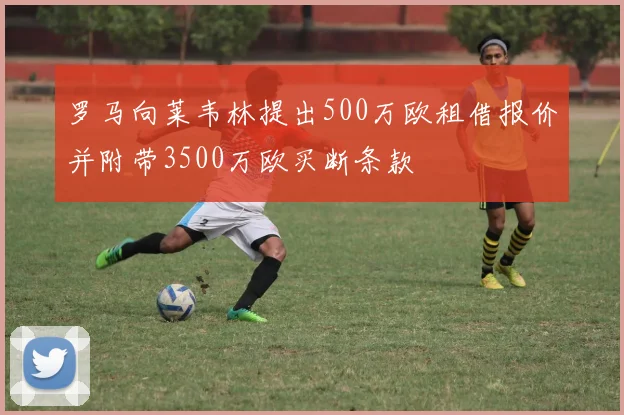 罗马向莱韦林提出500万欧租借报价并附带3500万欧买断条款