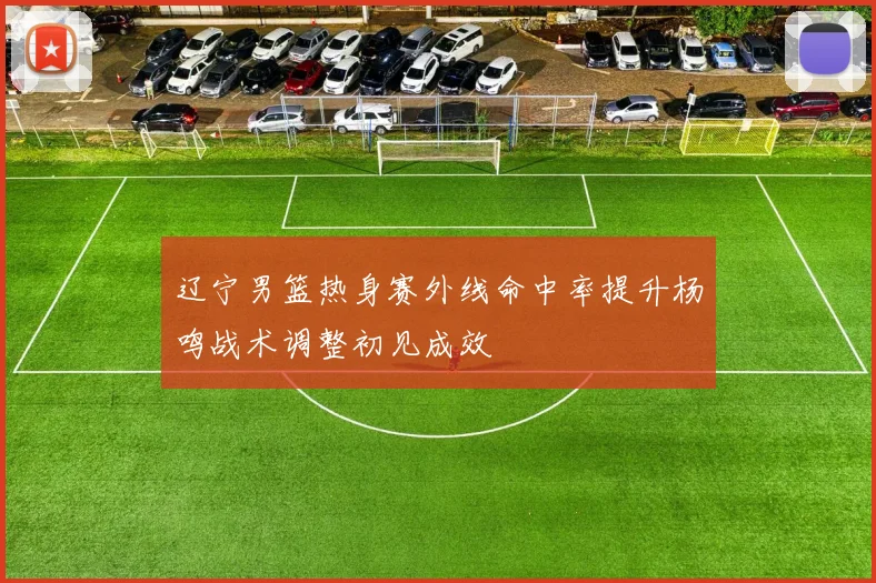 辽宁男篮热身赛外线命中率提升杨鸣战术调整初见成效