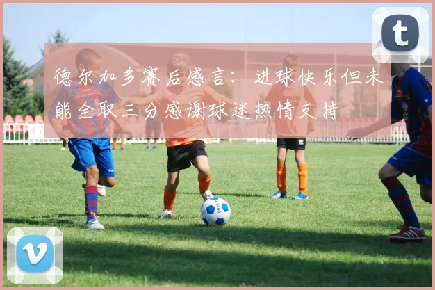 德尔加多赛后感言：进球快乐但未能全取三分感谢球迷热情支持
