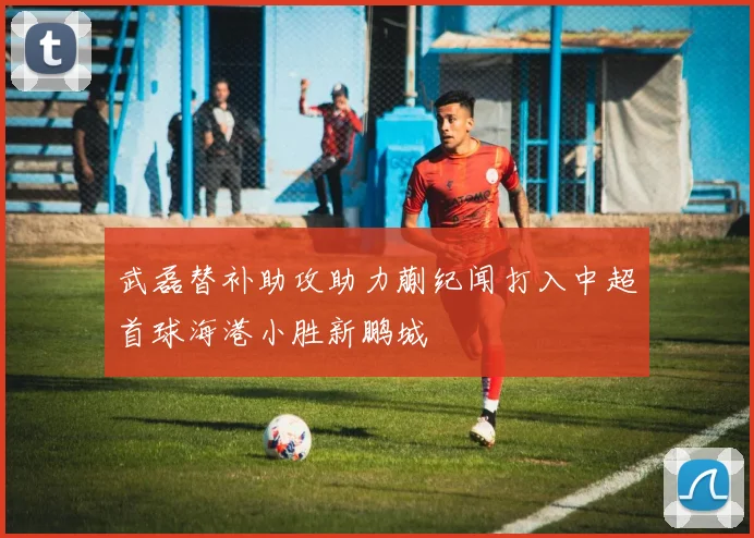 武磊替补助攻助力蒯纪闻打入中超首球海港小胜新鹏城
