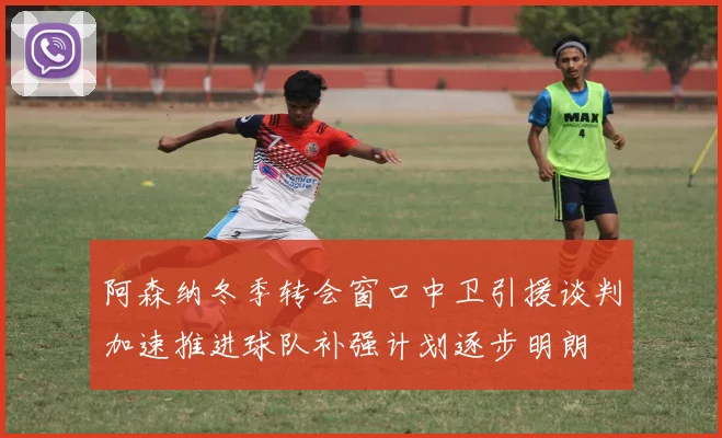 阿森纳冬季转会窗口中卫引援谈判加速推进球队补强计划逐步明朗
