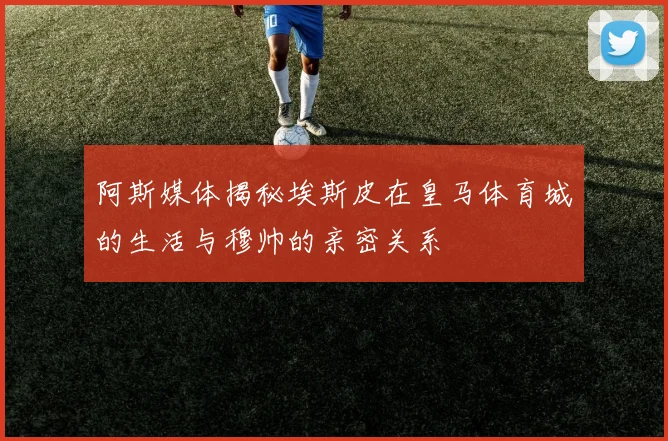 阿斯媒体揭秘埃斯皮在皇马体育城的生活与穆帅的亲密关系