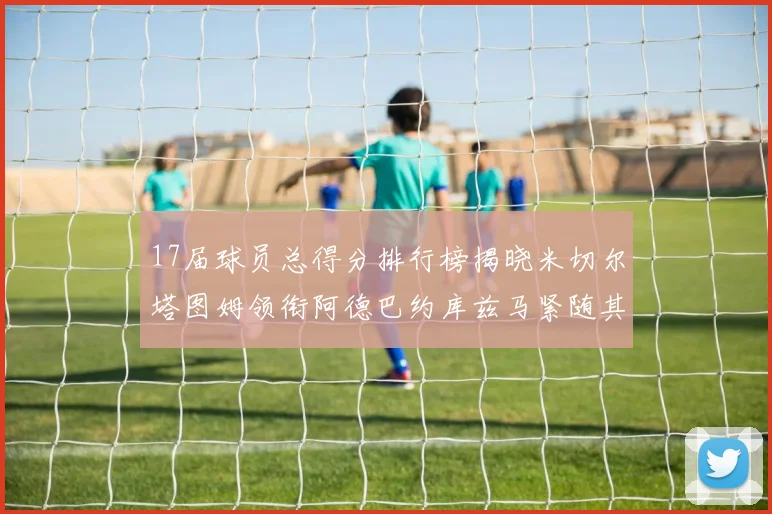 17届球员总得分排行榜揭晓米切尔塔图姆领衔阿德巴约库兹马紧随其后