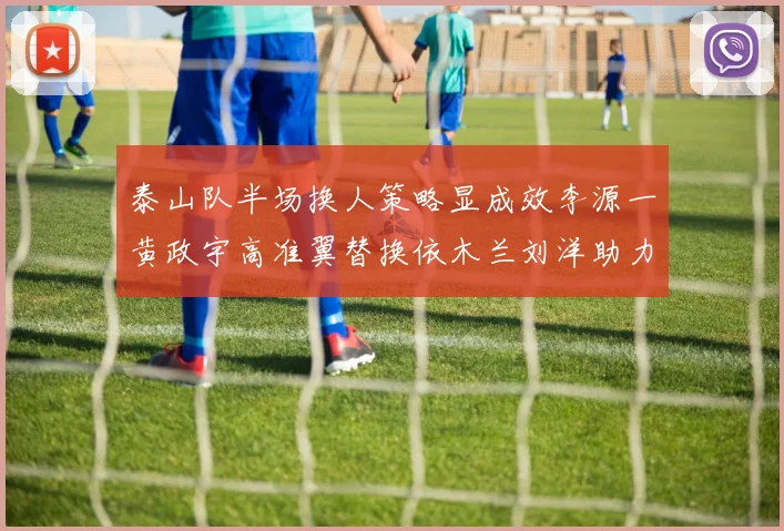 泰山队半场换人策略显成效李源一黄政宇高准翼替换依木兰刘洋助力球队提升战斗力