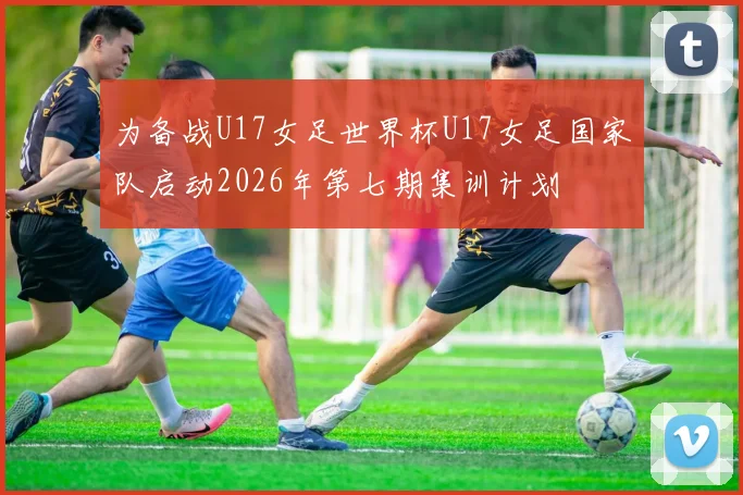 为备战U17女足世界杯U17女足国家队启动2026年第七期集训计划