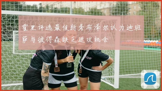 霍里评选最佳新秀布泽尔认为迪班萨与彼得森缺乏进攻机会