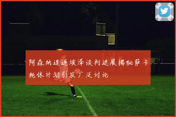阿森纳追逐埃泽谈判进展揭秘萨卡轮休计划引发广泛讨论